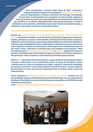 www.dianova.pt


                         Como Coordenadora nacional desde Julho de 2010, a Dianova é
                       responsável pela promoção e comunicação da European Action On Drugs
                    junto de Organizações e Pessoas individuais em Portugal, encorajando-
                -as a envolver-se activamente com a campanha ao nível nacional, regional ou
             local, facultando aos potenciais novos signatários aconselhamento e guidelines
          que facilitem a sua adesão, disponibilizando materiais promocionais, revendo e
        validando as novas adesões, submetidas à aprovação final da Comissão Europeia, e
       avaliando e reportando resultados à Comissão Europeia.

       Quem pode e porque deve aderir à European Action On Drugs?

       Através da European Action On Drugs, a Comissão Europeia – Direcção-Geral de
       Justiça convida as autoridades nacionais e locais, instituições, órgãos governamentais,
       regiões, autarquias, escolas e universidades, institutos de monitorização e pesquisa,
       órgãos de comunicação social, organizações da Sociedade Civil e da Economia Solidária,
       empresas, personalidades de relevo, celebridades e indivíduos em geral a aderirem a
       esta campanha, mediante o envolvimento e efectivação de um compromisso concreto
       que ajude a fazer a diferença e contribua para uma mudança social positiva. Todos
       os compromissos (Organização pública ou privada ou Cidadão signatário) terão uma
       elevada visibilidade junto da Comissão Europeia em todos os 27 Estados membros e
       das potenciais redes europeias e internacionais promovidas pelos mesmos.

       Aderir à EAD representa, em última instância, a assunção de um compromisso simples,
       concreto e mensurável, e um envolvimento prático na acção de sensibilizar jovens
       e adultos para os riscos do uso/abuso de drogas, enaltecer o potencial devastador
       nos planos económico e social deste problema multidimensional, realizar projectos
       de prevenção ou tomar uma posição responsável ante as drogas, álcool e abuso de
       medicamentos.

       Como signatária, a Organização pública ou privada ou Cidadão receberá um kit
       personalizado contendo: Certificado European Action On Drugs com o seu compromisso
       detalhado, Placa EAD em reconhecimento do apoio à campanha e um CD-ROM contendo
       materiais promocionais.
       +info: European Action On Drugs: http://www.action-drugs.eu




                                                                                                 29
 