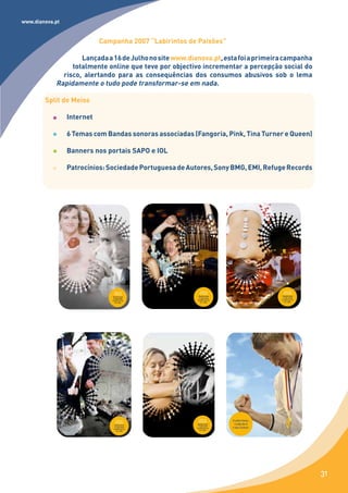 www.dianova.pt


                            Campanha 2007 “Labirintos de Paixões”

                    Lançada a 16 de Julho no site www.dianova.pt, esta foi a primeira campanha
                 totalmente online que teve por objectivo incrementar a percepção social do
              risco, alertando para as consequências dos consumos abusivos sob o lema
            Rapidamente o tudo pode transformar-se em nada.

        Split de Meios

                 Internet

                 6 Temas com Bandas sonoras associadas (Fangoria, Pink, Tina Turner e Queen)

                 Banners nos portais SAPO e IOL

                 Patrocínios: Sociedade Portuguesa de Autores, Sony BMG, EMI, Refuge Records




                                                                                                 31
 