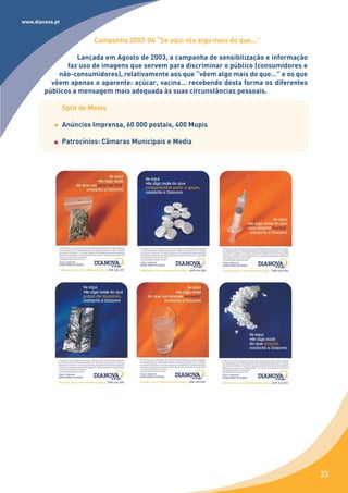 www.dianova.pt


                           Campanha 2003-04 “Se aqui vês algo mais do que...”

                  Lançada em Agosto de 2003, a campanha de sensibilização e informação
               faz uso de imagens que servem para discriminar o público (consumidores e
            não-consumidores), relativamente aos que “vêem algo mais do que…” e os que
          vêem apenas o aparente: açúcar, vacina… recebendo desta forma os diferentes
        públicos a mensagem mais adequada às suas circunstâncias pessoais.

                 Split de Meios

                 Anúncios Imprensa, 60 000 postais, 400 Mupis

                 Patrocínios: Câmaras Municipais e Media




                                                                                          33
 