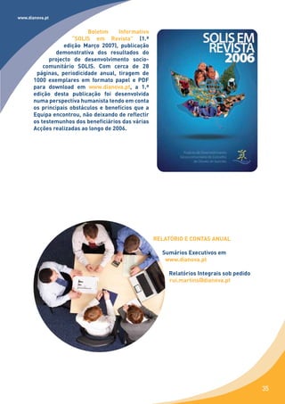 www.dianova.pt


                           Boletim     Informativo
                      “SOLIS em Revista” (1.ª
                  edição Março 2007), publicação
                demonstrativa dos resultados do
             projecto de desenvolvimento socio-
           comunitário SOLIS. Com cerca de 28
        páginas, periodicidade anual, tiragem de
       1000 exemplares em formato papel e PDF
       para download em www.dianova.pt, a 1.ª
       edição desta publicação foi desenvolvida
       numa perspectiva humanista tendo em conta
       os principais obstáculos e benefícios que a
       Equipa encontrou, não deixando de reflectir
       os testemunhos dos beneficiários das várias
       Acções realizadas ao longo de 2006.




                                                     RELATÓRIO E CONTAS ANUAL

                                                       Sumários Executivos em
                                                        www.dianova.pt

                                                         Relatórios Integrais sob pedido
                                                         rui.martins@dianova.pt




                                                                                           35
 