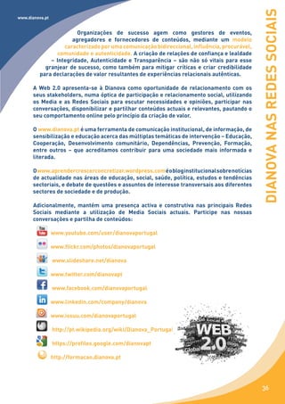 DIANOVA NAS REDES SOCIAIS
www.dianova.pt


                       Organizações de sucesso agem como gestores de eventos,
                     agregadores e fornecedores de conteúdos, mediante um modelo
                  caracterizado por uma comunicação bidireccional, influência, procurável,
                comunidade e autenticidade. A criação de relações de confiança e lealdade
             – Integridade, Autenticidade e Transparência – são não só vitais para esse
           granjear de sucesso, como também para mitigar críticas e criar credibilidade
         para declarações de valor resultantes de experiências relacionais autênticas.

      A Web 2.0 apresenta-se à Dianova como oportunidade de relacionamento com os
      seus stakeholders, numa óptica de participação e relacionamento social, utilizando
      os Media e as Redes Sociais para escutar necessidades e opiniões, participar nas
      conversações, disponibilizar e partilhar conteúdos actuais e relevantes, pautando o
      seu comportamento online pelo princípio da criação de valor.

      O www.dianova.pt é uma ferramenta de comunicação institucional, de informação, de
      sensibilização e educação acerca das múltiplas temáticas de intervenção – Educação,
      Cooperação, Desenvolvimento comunitário, Dependências, Prevenção, Formação,
      entre outros – que acreditamos contribuir para uma sociedade mais informada e
      literada.

      O www.aprendercrescerconcretizar.wordpress.com é o blog institucional sobre notícias
      de actualidade nas áreas de educação, social, saúde, política, estudos e tendências
      sectoriais, e debate de questões e assuntos de interesse transversais aos diferentes
      sectores de sociedade e de produção.

      Adicionalmente, mantém uma presença activa e construtiva nas principais Redes
      Sociais mediante a utilização de Media Sociais actuais. Participe nas nossas
      conversações e partilha de conteúdos:

                 www.youtube.com/user/dianovaportugal

                 www.flickr.com/photos/dianovaportugal

                 www.slideshare.net/dianova

                 www.twitter.com/dianovapt

                 www.facebook.com/dianovaportugal

                 www.linkedin.com/company/dianova

                 www.issuu.com/dianovaportugal

                 http://pt.wikipedia.org/wiki/Dianova_Portugal

                 https://profiles.google.com/dianovapt

                 http://formacao.dianova.pt




                                                                                             36
 