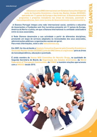 REDE DIANOVA
www.dianova.pt


                            A Dianova é uma ONG internacional com Estatuto Consultivo Especial
                          junto do Conselho Económico e Social das Nações Unidas (ECOSOC),
                       operando em 11 países da Europa e das Américas. A Dianova desenvolve
                    programas e projectos inovadores nas áreas da educação, juventude e
                 toxicodependências, bem como na área de desenvolvimento sociocomunitário.

        A Dianova Portugal integra uma rede internacional social, sanitária e educativa
       de Associações e Fundações sem fins lucrativos presente em 11 países da Europa,
       América do Norte e Latina, em que a Dianova International é a entidade catalizadora
       entre os seus associados.

       A Rede Dianova desenvolve a sua actividade a partir de diferentes disciplinas,
       prestando um leque de serviços adaptados às necessidades dos seus associados,
       administrações públicas e organizações sociais em geral.
       Para mais informações, visite o site www.dianova.org.

       Em 2007, foi-lhe atribuído o Estatuto Consultivo Especial pelo Conselho Económico e
       Social das Nações Unidas (ECOSOC) junto da ONU (www.un.org/ecosoc) para as áreas
       da toxicodependência, educação e juventude.

       É ainda membro do Vienna NGO Committee On Narcotic Drugs, na qualidade de
       Segunda Secretária do Board, da Organização dos Estados Americanos, da World
       Federation of Therapeutic Communities, da CONGO e mantém relações operacionais
       com a UNESCO desde 2010.




                                                                                                    37
 