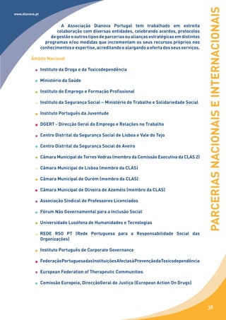 PARCERIAS NACIONAIS E INTERNACIONAIS
www.dianova.pt


                          A Associação Dianova Portugal tem trabalhado em estreita
                        colaboração com diversas entidades, celebrando acordos, protocolos
                     de gestão e outros tipos de parcerias ou alianças estratégicas em distintos
                   programas e/ou medidas que incrementam os seus recursos próprios nos
                 conhecimentos e expertise, acreditando e alargando a oferta dos seus serviços.

         Âmbito Nacional

                 Instituto da Droga e da Toxicodependência

                 Ministério da Saúde

                 Instituto do Emprego e Formação Profissional

                 Instituto da Segurança Social – Ministério do Trabalho e Solidariedade Social

                 Instituto Português da Juventude

                 DGERT - Direcção Geral do Emprego e Relações no Trabalho

                 Centro Distrital da Segurança Social de Lisboa e Vale do Tejo

                 Centro Distrital da Segurança Social de Aveiro

                 Câmara Municipal de Torres Vedras (membro da Comissão Executiva da CLAS 2)

                 Câmara Municipal de Lisboa (membro da CLAS)

                 Câmara Municipal de Ourém (membro da CLAS)

                 Câmara Municipal de Oliveira de Azeméis (membro da CLAS)

                 Associação Sindical de Professores Licenciados

                 Fórum Não Governamental para a Inclusão Social

                 Universidade Lusófona de Humanidades e Tecnologias

                 REDE RSO PT (Rede Portuguesa para a Responsabilidade Social das
                 Organizações)

                 Instituto Português de Corporate Governance

                 Federação Portuguesa das Instituições Afectas à Prevenção da Toxicodependência

                 European Federation of Therapeutic Communities

                 Comissão Europeia, DirecçãoGeral de Justiça (European Action On Drugs)




                                                                                                    38
 