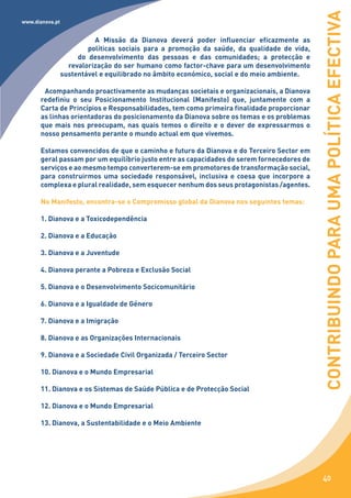 CONTRIBUINDO PARA UMA POLÍTICA EFECTIVA
www.dianova.pt


                           A Missão da Dianova deverá poder influenciar eficazmente as
                         políticas sociais para a promoção da saúde, da qualidade de vida,
                      do desenvolvimento das pessoas e das comunidades; a protecção e
                   revalorização do ser humano como factor-chave para um desenvolvimento
                 sustentável e equilibrado no âmbito económico, social e do meio ambiente.

       Acompanhando proactivamente as mudanças societais e organizacionais, a Dianova
      redefiniu o seu Posicionamento Institucional (Manifesto) que, juntamente com a
      Carta de Princípios e Responsabilidades, tem como primeira finalidade proporcionar
      as linhas orientadoras do posicionamento da Dianova sobre os temas e os problemas
      que mais nos preocupam, nas quais temos o direito e o dever de expressarmos o
      nosso pensamento perante o mundo actual em que vivemos.

      Estamos convencidos de que o caminho e futuro da Dianova e do Terceiro Sector em
      geral passam por um equilíbrio justo entre as capacidades de serem fornecedores de
      serviços e ao mesmo tempo converterem-se em promotores de transformação social,
      para construirmos uma sociedade responsável, inclusiva e coesa que incorpore a
      complexa e plural realidade, sem esquecer nenhum dos seus protagonistas /agentes.

      No Manifesto, encontra-se o Compromisso global da Dianova nos seguintes temas:

      1. Dianova e a Toxicodependência

      2. Dianova e a Educação

      3. Dianova e a Juventude

      4. Dianova perante a Pobreza e Exclusão Social

      5. Dianova e o Desenvolvimento Socicomunitário

      6. Dianova e a Igualdade de Género

      7. Dianova e a Imigração

      8. Dianova e as Organizações Internacionais

      9. Dianova e a Sociedade Civil Organizada / Terceiro Sector

      10. Dianova e o Mundo Empresarial

      11. Dianova e os Sistemas de Saúde Pública e de Protecção Social

      12. Dianova e o Mundo Empresarial

      13. Dianova, a Sustentabilidade e o Meio Ambiente




                                                                                              40
 