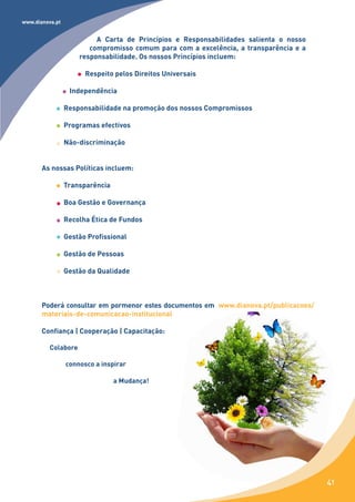 www.dianova.pt


                          A Carta de Princípios e Responsabilidades salienta o nosso
                        compromisso comum para com a excelência, a transparência e a
                     responsabilidade. Os nossos Princípios incluem:

                       Respeito pelos Direitos Universais

                  Independência

                 Responsabilidade na promoção dos nossos Compromissos

                 Programas efectivos

                 Não-discriminação


       As nossas Políticas incluem:

                 Transparência

                 Boa Gestão e Governança

                 Recolha Ética de Fundos

                 Gestão Profissional

                 Gestão de Pessoas

                 Gestão da Qualidade



       Poderá consultar em pormenor estes documentos em www.dianova.pt/publicacoes/
       materiais-de-comunicacao-institucional

       Confiança | Cooperação | Capacitação:

          Colabore

                 connosco a inspirar

                                 a Mudança!




                                                                                       41
 