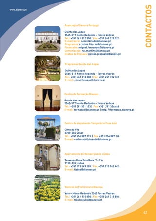 CONTACTOS
www.dianova.pt




                 Associação Dianova Portugal

                 Quinta das Lapas
                 2565-517 Monte Redondo – Torres Vedras
                 Tel.: +351 261 312 300 | Fax: +351 261 312 322
                 E-mail Geral: secretariado@dianova.pt
                 Programas: cristina.lizarza@dianova.pt
                 Financeiro: miguel.fernandes@dianova.pt
                 Comunicação: rui.martins@dianova.pt
                 Gestão de Pessoas: gestão.pessoas@dianova.pt


                 Programas Quinta das Lapas

                 Quinta das Lapas
                 2565-517 Monte Redondo – Torres Vedras
                 Tel.: +351 261 312 300 | Fax: +351 261 312 322
                 E-mail: ct.quintalapas@dianova.pt




                 Centro de Formação Dianova

                 Quinta das Lapas
                 2565-517 Monte Redondo – Torres Vedras
                 Tel.: +351 261 331 173 | Fax: +351 261 326 666
                 E-mail: formacao@dianova.pt | http: //formacao.dianova.pt




                 Centro de Alojamento Temporário Casa Azul

                 Cimo da Vila
                 3700-604 Cesar
                 Tel.: +351 256 887 115 | Fax: +351 256 887 116
                 E-mail: centro.acolhimento@dianova.pt




                 Apartamento de Reinserção de Lisboa

                 Travessa Dona Estefânia, 7 – 7 A
                 1150-135 Lisboa
                 Tel.: +351 213 543 105 | Fax: +351 213 142 442
                 E-mail: lisboa@dianova.pt




                 Viveiros de Floricultura Dianova

                 Vale – Monte Redondo 2560 Torres Vedras
                 Tel.: +351 261 315 850 | Fax: +351 261 315 850
                 E-mail: floricultura@dianova.pt



                                                                             42
 