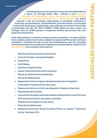 ASSOCIAÇÃO DIANOVA PORTUGAL
www.dianova.pt


                       Entidade pioneira ao nível nacional no sector das toxicodependências
                     a operar em Portugal desde 1984, a Dianova é uma Instituição
                  Particular de Solidariedade Social, Associação de Utilidade Pública
               e Organização Não-Governamental para o Desenvolvimento de âmbito
             nacional e sem fins lucrativos, especializada na prevenção, tratamento e
          reinserção socioprofissional, desenvolvimento sociocomunitário e na formação
        e capacitação de pessoas e organizações, cujas valências se encontram licenciadas
       e protocoladas pelo IDT, ISS, IEFP e DGERT e IPAD. Nestes 26 anos a operar em
       Portugal, mais de 22.000 pessoas e respectivas famílias beneficiaram dos seus
       programas assistenciais.

       Como Organização em constante evolução perante os desafios e as oportunidades
       locais e globais, a Dianova tem vindo a adoptar um conjunto de Manuais de orientação
       estratégica e individual de cada um dos seus Colaboradores, que são veiculados
       interna e externamente numa óptica de Transparência e Accountability, disponíveis em
       www.dianova.pt para consulta, salientando-se:


                 Manifesto de Posicionamento Institucional;
                 Carta de Princípios e Responsabilidades;
                 Código Ético;
                 Carta Magna;
                 Estatutos e Órgãos Sociais;
                 Dossier Institucional (documento presente);
                 Manual de Acolhimento do Colaborador;
                 Manual de Media Sociais;
                 Regulamento Interno Programa Residencial Educativo-Terapêutico
                 Comunidade Terapêutica Quinta das Lapas;
                 Regulamento Interno do Centro de Alojamento Temporário Casa Azul;
                 Regulamento de Formação;
                 Instrumento estratégico de Gestão de Mudança Balanced Scorecard Horizonte
                 2012 (documento interno não sujeito a consulta);
                 Relatório de Actividades e Contas Anual;
                 Plano de Actividade Anual;
                 Relatórios preliminares Anuais do Estudo Follow-up Dianova “Trajectórias
                 Sociais” Horizonte 2014.




                                                                                                 7
 