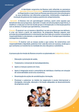 www.dianova.pt


                            A identidade corporativa da Dianova está reflectida na assinatura
                          Aprender | Crescer | Concretizar ao evocar o processo que se desenvolve
                       na Organização e o que vivem as Pessoas que procuram uma solução para
                    os seus problemas nos diferentes programas, sintetizando a inspiração e
                 revelação do potencial de mudança positiva de comportamentos.

        Aprender: A Dianova vive em aprendizagem contínua, assim como aqueles que
       beneficiam dos seus programas. Aprender é mudar através da própria experiência, é
       modificar a visão que se tem do mundo graças à introspecção e à interacção positiva
       com os demais. E sempre que aprendemos, crescemos.

       Crescer: É construir-se a si mesmo e identificar-se com os valores que nos definem,
       é criar um futuro a partir da experiência. Os programas Dianova seguem este
       princípio de acompanhamento e crescimento que leva cada um a aceitar a sua própria
       responsabilidade e a dos demais, e a aprender com os erros. E sempre que crescemos
       conseguimos concretizar.

       Concretizar: É mostrar com as nossas acções o que somos. Se construímos com
       responsabilidade e dignidade, podemos viver cada dia como um sucesso, vendo que o
       que sonhamos se transforma na realidade de uma vida plena e satisfatória.



       A prossecução da missão da Dianova encontra-se plasmada em 6 objectivos-chave:


                  Educação e promoção de saúde;

                  Tratamento e reinserção de toxicodependentes;

                  Apoio a crianças e jovens em risco;

                  Apoio à integração social e comunitária de indivíduos e famílias em situação
                  de vulnerabilidade social e/ou económica;

                  Dinamização de acções de sensibilização e formação;

                  Promover e potenciar no âmbito da cooperação à escala internacional a
                  divulgação, execução, educação e formação adequadas ao desenvolvimento
                  do progresso social.




                                                                                                    9
 