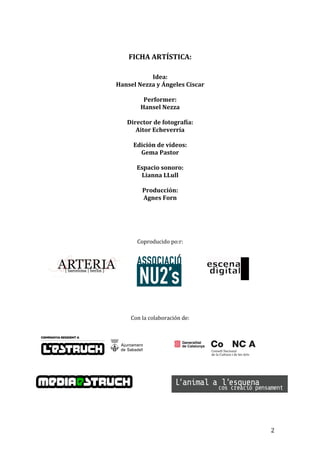 FICHA ARTÍSTICA:
Idea:
Hansel Nezza y Ángeles Ciscar
Performer:
Hansel Nezza
Director de fotografía:
Aitor Echeverría
Edición de vídeos:
Gema Pastor
Espacio sonoro:
Lianna LLull
Producción:
Agnes Forn
Coproducido po:r:
Con la colaboración de:
2
 