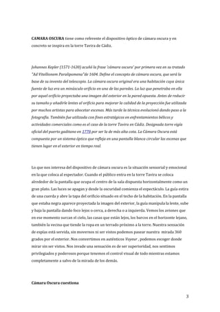 CAMARA OSCURA tiene como referente el dispositivo óptico de cámara oscura y en
concreto se inspira en la torre Tavira de Cádiz.
Johannes Kepler (1571-1630) acuñó la frase 'cámara oscura' por primera vez en su tratado
"Ad Vitellionem Paralipomena"de 1604. Define el concepto de cámara oscura, que será la
base de su invento del telescopio. La cámara oscura original era una habitación cuya única
fuente de luz era un minúsculo orificio en una de las paredes. La luz que penetraba en ella
por aquel orificio proyectaba una imagen del exterior en la pared opuesta. Antes de reducir
su tamaño y añadirle lentes al orificio para mejorar la calidad de la proyección fue utilizada
por muchos artistas para abocetar escenas. Más tarde la técnica evolucionó dando paso a la
fotografía. También fue utilizada con fines estratégicos en enfrentamientos bélicos y
actividades comerciales como es el caso de la torre Tavira en Cádiz. Designada torre vigía
oficial del puerto gaditano en 1778 por ser la de más alta cota. La Cámara Oscura está
compuesta por un sistema óptico que refleja en una pantalla blanca circular las escenas que
tienen lugar en el exterior en tiempo real.
Lo que nos interesa del dispositivo de cámara oscura es la situación sensorial y emocional
en la que coloca al espectador. Cuando el público entra en la torre Tavira se coloca
alrededor de la pantalla que ocupa el centro de la sala dispuesta horizontalmente como un
gran plato. Las luces se apagan y desde la oscuridad comienza el espectáculo. La guía estira
de una cuerda y abre la tapa del orificio situado en el techo de la habitación. En la pantalla
que estaba negra aparece proyectada la imagen del exterior, la guía manipula la lente, sube
y baja la pantalla dando foco lejos o cerca, a derecha o a izquierda. Vemos los aviones que
en ese momento surcan el cielo, las casas que están lejos, los barcos en el horizonte lejano,
también la vecina que tiende la ropa en un terrado próximo a la torre. Nuestra sensación
de espías está servida, sin movernos ni ser vistos podemos pasear nuestra mirada 360
grados por el exterior. Nos convertimos en auténticos Voyeur , podemos escoger donde
mirar sin ser vistos. Nos invade una sensación es de ser superioridad, nos sentimos
privilegiados y poderosos porque tenemos el control visual de todo mientras estamos
completamente a salvo de la mirada de los demás.
Cámara Oscura cuestiona
3
 