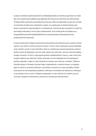 La pieza cuestiona la percepción de la realidad poniendo en evidencia que ésta no es más
que una construcción subjetiva que depende de los juicios y elecciones de cada mirada.
Trabaja desde la posición contradictoria en la que coloca al espectador ya que por un lado
se le da todo el poder para manipular y espiar a su antojo pero al mismo tiempo esta
misma posición de superioridad se ve afectada por el hecho de que no puede ver todas los
personajes enfocados a la vez. Este condicionante de la visión pone en evidencia su
incapacidad de percibir la globalidad de los acontecimientos alimentando así su
sentimiento de frustración.
La pieza cuestiona los frágiles mecanismos de percepción que utilizamos para construir nuestro
entorno y por ende la visión de nosotros mismos. Es decir cómo construimos nuestra identidad,
como colectivo social y como individuos. Pone en evidencia que nuestra percepción construye
desde la unión de fragmentos, que ésta unión supone una selección y que ésta selección implica
siempre un interés. Es decir, la percepción permite multiplicidad de visones y cada visión tiene
siempre implícita una intención. Siendo conscientes de esta manipulación de la percepción
podemos aprender a captar el valor moral de los intereses que enuncian realidades. Podemos
entender porqué es frustante en primer lugar comprendernos a nosotros mismos, en segundo
lugar al colectivo social que formamos y por último la relación con otras sociedades. Siendo
conscientes de esta manipulación podemos trasformar el sentimento de frustación y el bloqueo
en un enfoque crítico y activo. Podemos comprender el valor moral de los modelos que nos
contruyen, podemos cuestionarlos y ponernos en marcha para transformarlos.
4
 