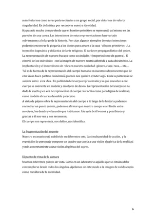 manifestarnos como seres pertenecientes a un grupo social, por dotarnos de valor y
singularidad. En definitiva, por reconocer nuestra identidad.
Ha pasado mucho tiempo desde que el hombre primitivo se representó así mismo en las
paredes de una cueva. Las intenciones de estas representaciones han variado
sobremanera a lo largo de la historia. Por citar algunos ejemplos de estas intenciones
podemos encontrar la plegaria a los dioses para atraer a la caza –dibujos primitivos- . La
intención dogmática y didáctica del arte religioso. El carácter propagandístico del poder.
La representación de nuestro fracaso como sociedades –fotoperiodismo de guerra-. El
control de los individuos con la imagen de nuestro rostro adherida a cada documento. La
implantación y el inmovilismo de roles en nuestra sociedad -género, clase, raza,…-etc.…
Tal es la fuerza de la representación del cuerpo humano en nuestro subconsciente que de
ello sacan buen partido económico quienes nos quieren vender algo. Toda la publicidad se
asienta sobre esta idea. En publicidad el cuerpo representado y lo que envuelve a ese
cuerpo se convierte en modelo y en objeto de deseo. La representación del cuerpo se ha
dado la vuelta y en vez de representar el cuerpo real actúa como paradigma de realidad,
como modelo al cual es deseable parecerse.
A vista de pájaro sobre la representación del cuerpo a lo largo de la historia podemos
encontrar un punto común, podemos afirmar que nuestro cuerpo es el límite entre
nosotros, los demás y el mundo que habitamos. A través de él vemos y percibimos y
gracias a él nos ven y nos reconocen.
El cuerpo nos representa, nos define, nos identifica.
La fragmentación del soporte
Nuestro escenario está subdivido en diferentes sets. La simultaneidad de acción, y la
repetición de personaje compone un cuadro que apela a una visión alegórica de la realidad
y más concretamente a una visión alegórica del sujeto.
El punto de vista de la cámara
Usamos diferentes puntos de vista. Como en un laboratorio aquello que se estudia debe
contemplarse desde todos los ángulos. Apelamos de este modo a la imagen de calidoscopio
como metáfora de la identidad.
6
 