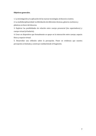 Objetivos generales.
1. La investigación y la aplicación de las nuevas tecnologías al discurso creativo.
2. La multidisciplinareidad: La hibridación de diferentes técnicas, géneros escénicos y
plásticos en favor del discurso.
3. Explorar las posibilidades de relación entre cuerpo presencial (los espectadores) y
cuerpo virtual (el bailarín).
4. Crear un dispositivo que formalmente se apoye en la interacción entre cuerpo, espacio
físico y espacio virtual.
5. Desarrollar una reflexión sobre la percepción. Poner en evidencia que nuestra
percepción es limitada y construye realidad desde el fragmento.
7
 
