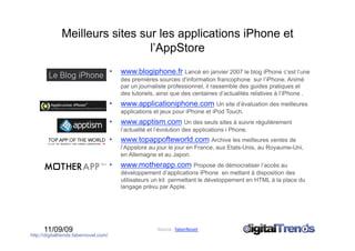 Meilleurs sites sur les applications iPhone et
                                l’AppStore
                                       •    www.blogiphone.fr Lancé en janvier 2007 le blog iPhone c’est l’une
                                            des premières sources d’information francophone sur l’iPhone. Animé
                                            par un journaliste professionnel, il rassemble des guides pratiques et
                                            des tutoriels, ainsi que des centaines d’actualités relatives à l’iPhone .
                                       •    www.applicationiphone.com Un site d’évaluation des meilleures
                                            applications et jeux pour iPhone et iPod Touch.
                                       •    www.apptism.com Un des seuls sites à suivre régulièrement
                                            l’actualité et l’évolution des applications i Phone.
                                       •    www.topappofteworld.com Archive les meilleures ventes de
                                            l’Appstore au jour le jour en France, aux Etats-Unis, au Royaume-Uni,
                                            en Allemagne et au Japon.
                                       •    www.motherapp.com Propose de démocratiser l’accès au
                                            développement d’applications iPhone en mettant à disposition des
                                            utilisateurs un kit permettant le développement en HTML à la place du
                                            langage prévu par Apple.




      11/09/09                                             Source : faberNovel 
http://digitaltrends.fabernovel.com/
 