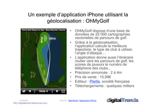 Un exemple d’application iPhone utilisant la
                      géolocalisation : OhMyGolf
                                                  •  OhMyGolf dispose d’une base de
                                                     données de 22 000 cartographies
                                                     vectorielles de parcours de golf.
                                                  •  Grâce à la géolocalisation,
                                                     l’application calcule la meilleure
                                                     trajectoire, le type de club à utiliser,
                                                     l’angle d’attaque…
                                                  •  L’application donne aussi l’itinéraire
                                                     routier vers les parcours de golf, les
                                                     scores de joueurs le numéro de
                                                     téléphone des clubs...
                                                  •  Précision annoncée : 2 à 4m
                                                  •  Prix de vente : 15,99€
                                                  •  Editeur : Pierlis, société française
                                                  •  Téléchargements : quelques milliers


       11/09/09                        Sources : faberNovel, ApplicaCon iPhone  
http://digitaltrends.fabernovel.com/
 