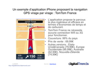 Un exemple d’application iPhone proposant la navigation
             GPS virage par virage : TomTom France

                                        •  L’application propose le parcous
                                           le plus ingénieux et efficace en
                                           termes d’économies de temps et
                                           de carburant.
                                        •  TomTom France ne nécessite
                                           aucune connection Wifi ou 3G
                                           pour fonctionner.
                                        •  Couverture: 99% du pays
                                        •  Prix de vente : 69,99€
                                        •  Autres versions : Etats-
                                           Unis&Canada (79,99€), Europe
                                           Occidentale (99,99€), Australie
                                           (62,99€), Nouvelle-Zélande
                                           (74,99€)


       11/09/09                        Sources : faberNovel 
http://digitaltrends.fabernovel.com/
 