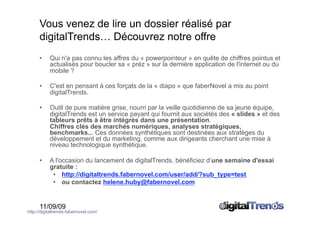 Vous venez de lire un dossier réalisé par
      digitalTrends… Découvrez notre offre
      •    Qui n'a pas connu les affres du « powerpointeur » en quête de chiffres pointus et
           actualisés pour boucler sa « préz » sur la dernière application de l'internet ou du
           mobile ?

      •    C'est en pensant à ces forçats de la « diapo » que faberNovel a mis au point
           digitalTrends.

      •    Outil de pure matière grise, nourri par la veille quotidienne de sa jeune équipe,
           digitalTrends est un service payant qui fournit aux sociétés des « slides » et des
           tableurs prêts à être intégrés dans une présentation.
           Chiffres clés des marchés numériques, analyses stratégiques,
           benchmarks... Ces données synthétiques sont destinées aux stratèges du
           développement et du marketing, comme aux dirigeants cherchant une mise à
           niveau technologique synthétique.

      •    A l'occasion du lancement de digitalTrends, bénéficiez d’une semaine d'essai
           gratuite :
            •  http://digitaltrends.fabernovel.com/user/add/?sub_type=test
            •  ou contactez helene.huby@fabernovel.com


      11/09/09
http://digitaltrends.fabernovel.com/
 