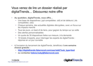 Vous venez de lire un dossier réalisé par
      digitalTrends… Découvrez notre offre
      •    Au quotidien, digitalTrends, vous offre…
            •  Une base de diapositives (.ppt compatibles .odt) et de tableurs (.xls
               compatibles .ods)
            •  Chaque semaine, des actualités digitales décryptées, avec un focus sur
               les impacts marché
            •  Tous les jours, un best of de liens, pour gagner du temps sur sa veille
            •  Des alertes personnalisables
            •  Un quota de 30 diapositives faites sur-mesure, à la demande
            •  10 tickets d’experts, pour interroger les experts de digitalTrends :
               réponse en un jour ouvrable

      •    A l'occasion du lancement de digitalTrends, bénéficiez d’une semaine
           d'essai gratuite :
            •  http://digitaltrends.fabernovel.com/user/add/?sub_type=test
            •  ou contactez helene.huby@fabernovel.com


      11/09/09
http://digitaltrends.fabernovel.com/
 