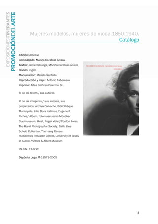 11
Mujeres modelos, mujeres de moda.1850-1940.
Catálogo
Edición: Aldeasa
Comisariado: Mónica Carabias Álvaro
Textos: Jaime Brihuega, Mónica Carabias Álvaro
Diseño: mgab
Maquetación: Mariela Santalla
Reproducción y tiraje : Antonio Tabernero
Imprime: Artes Gráficas Palermo, S.L.
© de los textos / sus autores
© de las imágenes / sus autores, sus
propietarios, Archivo Calvache, Bibliothèque
Municipale, Lille; Dora Kallmus, Eugene R.
Richee/ Album, Fotomuseum im Müncher
Stadmuseum; Horst, Roger Violet/Cordon Press;
The Royal Photographic Society, Bath; Uwe
Scheid Collection; The Harry Ranson
Humanities Research Center, University of Texas
at Austin, Victoria & Albert Museum
I.S.B.N. 81-8003
Depósito Legal M-31578-2005
 