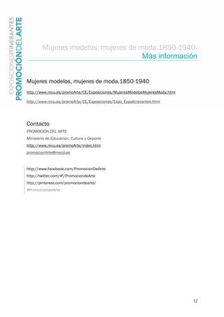 12
Mujeres modelos, mujeres de moda.1850-1940.
Más información
Mujeres modelos, mujeres de moda.1850-1940
http://www.mcu.es/promoArte/CE/Exposiciones/MujeresModelosMujeresModa.html
http://www.mcu.es/promoArte/CE/Exposiciones/Expo_ExpoItinerantes.html
Contacto
PROMOCIÓN DEL ARTE
Ministerio de Educación, Cultura y Deporte
http://www.mcu.es/promoArte/index.html
promocionArte@mecd.es
http://www.facebook.com/PromocionDelArte
http://twitter.com/#!/PromociondeArte
http://pinterest.com/promociondearte/
#PromociondelArte
 