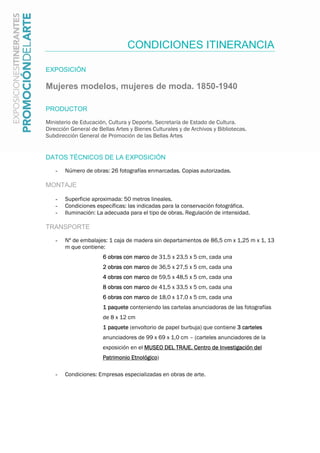 CONDICIONES ITINERANCIA
EXPOSICIÓN
Mujeres modelos, mujeres de moda. 1850-1940
PRODUCTOR
Ministerio de Educación, Cultura y Deporte. Secretaría de Estado de Cultura.
Dirección General de Bellas Artes y Bienes Culturales y de Archivos y Bibliotecas.
Subdirección General de Promoción de las Bellas Artes
DATOS TÉCNICOS DE LA EXPOSICIÓN
- Número de obras: 26 fotografías enmarcadas. Copias autorizadas.
MONTAJE
- Superficie aproximada: 50 metros lineales.
- Condiciones específicas: las indicadas para la conservación fotográfica.
- Iluminación: La adecuada para el tipo de obras. Regulación de intensidad.
TRANSPORTE
- Nº de embalajes: 1 caja de madera sin departamentos de 86,5 cm x 1,25 m x 1, 13
m que contiene:
6 obras con marco de 31,5 x 23,5 x 5 cm, cada una
2 obras con marco de 36,5 x 27,5 x 5 cm, cada una
4 obras con marco de 59,5 x 48,5 x 5 cm, cada una
8 obras con marco de 41,5 x 33,5 x 5 cm, cada una
6 obras con marco de 18,0 x 17,0 x 5 cm, cada una
1 paquete conteniendo las cartelas anunciadoras de las fotografías
de 8 x 12 cm
1 paquete (envoltorio de papel burbuja) que contiene 3 carteles
anunciadores de 99 x 69 x 1,0 cm – (carteles anunciadores de la
exposición en el MUSEO DEL TRAJE. Centro de Investigación del
Patrimonio Etnológico)
- Condiciones: Empresas especializadas en obras de arte.
 