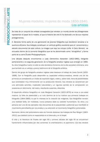 3
Mujeres modelos, mujeres de moda.1850-1940.
Los artistas
Se trata de un conjunto de artistas consagrados que retratan un mundo donde las protagonistas
representan el papel de la modelo, al que la historia del arte le ha dedicado uno de sus mayores
protagonismos.
E. Benecke forma parte de una generación de jóvenes fotógrafos que decidieron lanzarse a la
aventura africana. Sus trabajos constituyen un vehículo gráfico excelente para el conocimiento y
estudio documental de esta cultura. La imagen que aquí se incluye (Lofia. A Cairo Woman) se
encuadra dentro de la corriente fotográfica que se ha denominado como “etnográfica” y forma
parte de su serie Études Photyographiques.
Una década después encontramos a Lady Clementina Hawarden [1822-1865], fotógrafa
perteneciente a la segunda generación de la fotografía amateur inglesa que emergió en 1860.
Su obra fotográfica ilustra no sólo la vida doméstica femenina de la alta sociedad victoriana, sino
que también es un valioso y precoz testimonio de la fotografía artística.
Dentro del grupo de fotografía amateur inglesa cabe destacar el trabajo de Lewis Carroll [1832-
1898]. Con la fotografía pudo desarrollar su capacidad artístico-creadora, siendo uno de los
primeros en considerarla un medio de expresión digno, noble y, sobre todo, lleno de posibilidades
que conectaban muy íntimamente con su producción literaria. Sus retratos se caracterizan por
una admirable sencillez, impecable naturalidad y un riguroso sentido de la composición; en
ocasiones en detrimento del rostro, resultando ausentes, distantes.
El desarrollo artístico fotográfico en Julia Margaret Cameron [1815-1879] se inicia a una edad
madura. La falta de plasticidad y un nulo dominio de la luz ilustran sus primeros trabajos en
fotografía [1864-1866]; lo que le interesa es la creación de imágenes. Sus fotografías recrean
una realidad bella, sin molestias, nunca prosaica dado su carácter humanitario. Su obra y su
persona son uno de los ejemplos más elocuentes de la popularidad y potencial que manifestó el
movimiento prerrafaelita por vía amateur y su extensión al movimiento fotográfico pictorialista.
Asimismo, dentro del pictorialismo esta vez francés destacan los trabajos de Paul Bergon [1863-
1912], que destacó como un especialista en el desnudo y en el drapé.
El arte y la literatura de finales del siglo XIX y primera década del siglo XX se encuentran
fuertemente influenciados por dos corrientes: la orientalizante y el japonismo. Los dos retratos
 
