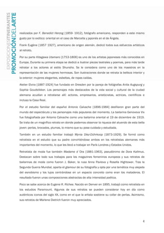 4
realizados por F. Benedict Herzog [1859- 1912], fotógrafo americano, responden a este mismo
gusto por lo exótico: oriental en el caso de Marcella y japonés en el de Ángela.
Frank Eugène [1857 1927], americano de origen alemán, dedicó todos sus esfuerzos artísticos
al retrato.
Por su parte Kitagawa Utamaro [1753-1806] es uno de los artistas japoneses más conocidos en
Europa. Durante su primera etapa se dedicó a ilustrar piezas teatrales y poemas, para más tarde
retratar a los actores al estilo Shunsho. Se le considera como uno de los maestros en la
representación de las mujeres hermosas. Son ilustraciones donde se retrata la belleza interior y
la exterior: mujeres elegantes, esbeltas, de ropas caídas.
Atelier Elvira [1887-1924] fue fundado en Dresden por la pareja de fotógrafas Anita Augspurg y
Sophia Goudstikker. Los personajes más destacados de la vida social y cultural de la ciudad
alemana acudían a retratarse allí: actores, empresarios, aristócratas, actrices, científicos e
incluso la Casa Real.
Por el estudio familiar del español Antonio Calvache [1896-1984] desfilaron gran parte del
mundo del espectáculo y los personajes más populares del momento. La bailarina Genoveva Vix
fue fotografiada por Antonio Calvache como una bailarina oriental el 19 de diciembre de 1919.
Se trata de un magnífico retrato en donde podemos observar la riqueza del atuendo de esta bella
joven: perlas, brocados, plumas, lo mismo que su pose cuidada y estudiada.
También en un estudio familiar trabajó Mynia Díez-Dührkoop [1873-1929]. Se formó como
retratista en el estudio que su padre convirtiéndose ambos en los retratistas alemanes más
importantes del momento, lo que les llevó a trabajar en París Londres y Estados Unidos.
Retratista de moda fue también Madame d´Ora [1881-1963], pseudónimo de Dora Kallmus.
Destacan sobre todo sus trabajos para los magazines femeninos europeos y sus retratos de
bailarinas de moda como fueron J. Baker, la rusa Anna Pavlova y Rosella Hightower. Tras la
Segunda Guerra Mundial, aparta el glamour de su fotografía y opta por una temática muy alejada
del esnobismo y los lujos centrándose en un espacio concreto como eran los mataderos. El
resultado fueron unas composiciones abstractas de alta intensidad poética.
Poco se sabe acerca de Eugene R. Richee. Nacido en Denver en 1895, trabajó como retratista en
los estudios Paramount. Algunos de sus retratos se pueden considerar hoy en día como
auténticos iconos del siglo XX, como en el que la artista sostiene su collar de perlas. Asimismo,
sus retratos de Marlene Dietrich fueron muy apreciados.
 