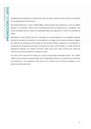 5
Fotógrafo de las estrellas fue también Otto Dyar, de quien apenas se tiene noticias a excepción
de sus trabajos para la Paramount.
Paul Albert Bohrmann, “Horst” [1906-1999], realizó estudios de arquitectura y arte con Walter
Gropius y Le Corbusier. Éstos fueron fundamentales para el desarrollo de su fotografía, que
estuvo enfocada hacia la moda y la publicidad desde que ingresara en 1934 en la plantilla de
Vogue.
Mainbocher Corset [1939] pone de manifiesto las peculiaridades de su fotografía: especial
atención a la pose de la modelo y a la composición. La imagen de la muestra, tomada en agosto
de 1939 en los estudios de Paris Vogue en los Campos Elíseos, representa a la perfección la
percepción de irrealidad que envuelve al mundo de la moda y de la modelo; un mundo repleto de
espejismos distantes, de frialdad marmórea. Horst supo como nadie convertir por medio del
retrato a las mujeres modelos en mujeres de moda.
Por último cabe mencionar el trabajo de su gran amigo George Hoyningen-Huené, “HH” [1900-
1968], cuyos retratos se caracterizaban por su originalidad, misterio y un sentido muy estricto de
la composición y de la distancia. Todo ello muy en sintonía con la pintura surrealista y en su
particular sentido del orden.
 