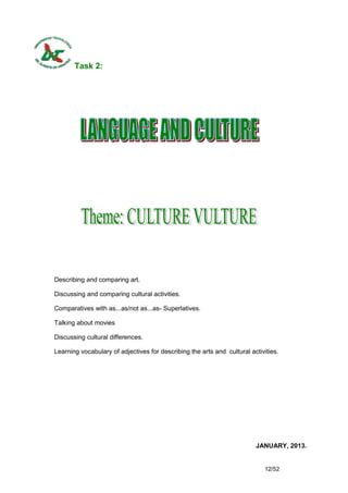 Task 2:




Describing and comparing art.

Discussing and comparing cultural activities.

Comparatives with as...as/not as...as- Superlatives.

Talking about movies

Discussing cultural differences.

Learning vocabulary of adjectives for describing the arts and cultural activities.




                                                                         JANUARY, 2013.


                                                                             12/52
 