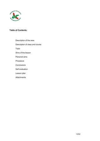 Table of Contents:




      Description of the area

      Description of class and course

      Topic

      Aims of the lesson

      Personal aims

      Procedure

      Conclusions

      Self evaluation

      Lesson plan

      Attachments




                                        13/52
 