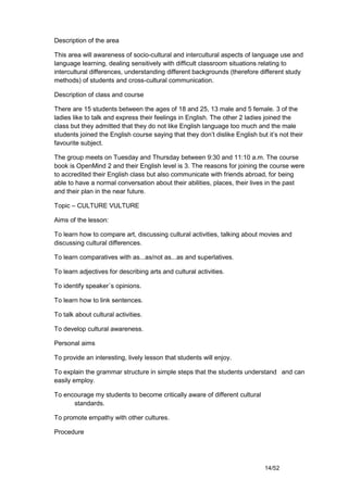 Description of the area

This area will awareness of socio-cultural and intercultural aspects of language use and
language learning, dealing sensitively with difficult classroom situations relating to
intercultural differences, understanding different backgrounds (therefore different study
methods) of students and cross-cultural communication.

Description of class and course

There are 15 students between the ages of 18 and 25, 13 male and 5 female. 3 of the
ladies like to talk and express their feelings in English. The other 2 ladies joined the
class but they admitted that they do not like English language too much and the male
students joined the English course saying that they don’t dislike English but it’s not their
favourite subject.

The group meets on Tuesday and Thursday between 9:30 and 11:10 a.m. The course
book is OpenMind 2 and their English level is 3. The reasons for joining the course were
to accredited their English class but also communicate with friends abroad, for being
able to have a normal conversation about their abilities, places, their lives in the past
and their plan in the near future.

Topic – CULTURE VULTURE

Aims of the lesson:

To learn how to compare art, discussing cultural activities, talking about movies and
discussing cultural differences.

To learn comparatives with as...as/not as...as and superlatives.

To learn adjectives for describing arts and cultural activities.

To identify speaker´s opinions.

To learn how to link sentences.

To talk about cultural activities.

To develop cultural awareness.

Personal aims

To provide an interesting, lively lesson that students will enjoy.

To explain the grammar structure in simple steps that the students understand and can
easily employ.

To encourage my students to become critically aware of different cultural
      standards.

To promote empathy with other cultures.

Procedure




                                                                             14/52
 