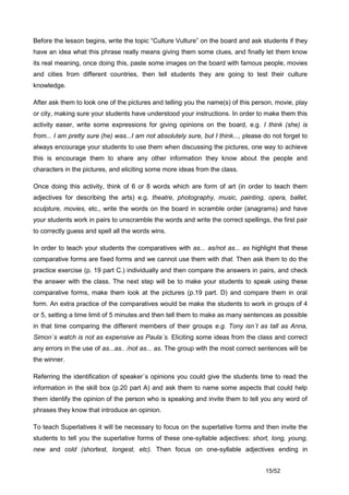 Before the lesson begins, write the topic “Culture Vulture” on the board and ask students if they
have an idea what this phrase really means giving them some clues, and finally let them know
its real meaning, once doing this, paste some images on the board with famous people, movies
and cities from different countries, then tell students they are going to test their culture
knowledge.

After ask them to look one of the pictures and telling you the name(s) of this person, movie, play
or city, making sure your students have understood your instructions. In order to make them this
activity easer, write some expressions for giving opinions on the board, e.g. I think (she) is
from... I am pretty sure (he) was...I am not absolutely sure, but I think..., please do not forget to
always encourage your students to use them when discussing the pictures, one way to achieve
this is encourage them to share any other information they know about the people and
characters in the pictures, and eliciting some more ideas from the class.

Once doing this activity, think of 6 or 8 words which are form of art (in order to teach them
adjectives for describing the arts) e.g. theatre, photography, music, painting, opera, ballet,
sculpture, movies, etc., write the words on the board in scramble order (anagrams) and have
your students work in pairs to unscramble the words and write the correct spellings, the first pair
to correctly guess and spell all the words wins.

In order to teach your students the comparatives with as... as/not as... as highlight that these
comparative forms are fixed forms and we cannot use them with that. Then ask them to do the
practice exercise (p. 19 part C.) individually and then compare the answers in pairs, and check
the answer with the class. The next step will be to make your students to speak using these
comparative forms, make them look at the pictures (p.19 part. D) and compare them in oral
form. An extra practice of the comparatives would be make the students to work in groups of 4
or 5, setting a time limit of 5 minutes and then tell them to make as many sentences as possible
in that time comparing the different members of their groups e.g. Tony isn´t as tall as Anna,
Simon´s watch is not as expensive as Paula´s. Eliciting some ideas from the class and correct
any errors in the use of as...as.. /not as... as. The group with the most correct sentences will be
the winner.

Referring the identification of speaker´s opinions you could give the students time to read the
information in the skill box (p.20 part A) and ask them to name some aspects that could help
them identify the opinion of the person who is speaking and invite them to tell you any word of
phrases they know that introduce an opinion.

To teach Superlatives it will be necessary to focus on the superlative forms and then invite the
students to tell you the superlative forms of these one-syllable adjectives: short, long, young,
new and cold (shortest, longest, etc). Then focus on one-syllable adjectives ending in


                                                                                     15/52
 