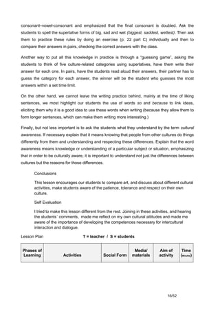 consonant–vowel-consonant and emphasized that the final consonant is doubled. Ask the
students to spell the superlative forms of big, sad and wet (biggest, saddest, wettest). Then ask
them to practice these rules by doing an exercise (p. 22 part C) individually and then to
compare their answers in pairs, checking the correct answers with the class.

Another way to put all this knowledge in practice is through a “guessing game”, asking the
students to think of five culture-related categories using superlatives, have them write their
answer for each one. In pairs, have the students read aloud their answers, their partner has to
guess the category for each answer, the winner will be the student who guesses the most
answers within a set time limit.

On the other hand, we cannot leave the writing practice behind, mainly at the time of liking
sentences, we most highlight our students the use of words so and because to link ideas,
eliciting them why it is a good idea to use these words when writing (because they allow them to
form longer sentences, which can make them writing more interesting.)

Finally, but not less important is to ask the students what they understand by the term cultural
awareness. If necessary explain that it means knowing that people from other cultures do things
differently from them and understanding and respecting these differences. Explain that the word
awareness means knowledge or understanding of a particular subject or situation, emphasizing
that in order to be culturally aware, it is important to understand not just the differences between
cultures but the reasons for those differences.

       Conclusions

       This lesson encourages our students to compare art, and discuss about different cultural
       activities, make students aware of the patience, tolerance and respect on their own
       culture.

       Self Evaluation

       I tried to make this lesson different from the rest. Joining in these activities, and hearing
       the students´ comments, made me reflect on my own cultural attitudes and made me
       aware of the importance of developing the competences necessary for intercultural
       interaction and dialogue.

Lesson Plan                           T = teacher / S = students


Phases of                                                         Media/         Aim of       Time
Learning                 Activities             Social Form      materials       activity    (Minutes)




                                                                                     16/52
 