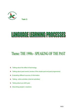 Task 3:




Talking about the effect of technology.

Talking about past events (review of the simple past and past progressive).

Evaluating different sources of information.

Talking online activities (internet activities)

Taking about you birth year.

Describing people´s reactions




                                                                          19/52
 