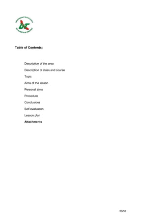 Table of Contents:




      Description of the area

      Description of class and course

      Topic

      Aims of the lesson

      Personal aims

      Procedure

      Conclusions

      Self evaluation

      Lesson plan

      Attachments




                                        20/52
 