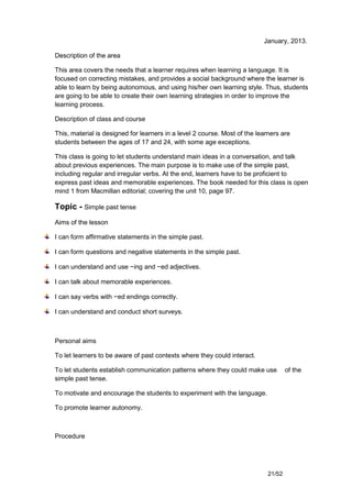 January, 2013.

Description of the area

This area covers the needs that a learner requires when learning a language. It is
focused on correcting mistakes, and provides a social background where the learner is
able to learn by being autonomous, and using his/her own learning style. Thus, students
are going to be able to create their own learning strategies in order to improve the
learning process.

Description of class and course

This, material is designed for learners in a level 2 course. Most of the learners are
students between the ages of 17 and 24, with some age exceptions.

This class is going to let students understand main ideas in a conversation, and talk
about previous experiences. The main purpose is to make use of the simple past,
including regular and irregular verbs. At the end, learners have to be proficient to
express past ideas and memorable experiences. The book needed for this class is open
mind 1 from Macmillan editorial; covering the unit 10, page 97.

Topic - Simple past tense
Aims of the lesson

I can form affirmative statements in the simple past.

I can form questions and negative statements in the simple past.

I can understand and use −ing and −ed adjectives.

I can talk about memorable experiences.

I can say verbs with −ed endings correctly.

I can understand and conduct short surveys.



Personal aims

To let learners to be aware of past contexts where they could interact.

To let students establish communication patterns where they could make use          of the
simple past tense.

To motivate and encourage the students to experiment with the language.

To promote learner autonomy.



Procedure




                                                                            21/52
 
