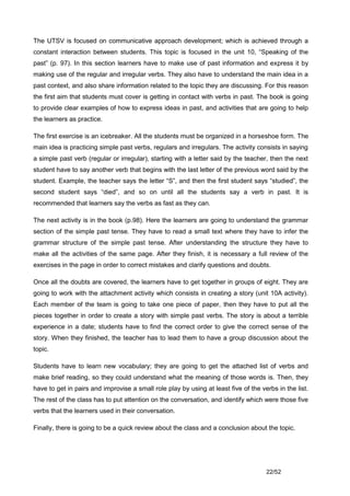 The UTSV is focused on communicative approach development; which is achieved through a
constant interaction between students. This topic is focused in the unit 10, “Speaking of the
past” (p. 97). In this section learners have to make use of past information and express it by
making use of the regular and irregular verbs. They also have to understand the main idea in a
past context, and also share information related to the topic they are discussing. For this reason
the first aim that students must cover is getting in contact with verbs in past. The book is going
to provide clear examples of how to express ideas in past, and activities that are going to help
the learners as practice.

The first exercise is an icebreaker. All the students must be organized in a horseshoe form. The
main idea is practicing simple past verbs, regulars and irregulars. The activity consists in saying
a simple past verb (regular or irregular), starting with a letter said by the teacher, then the next
student have to say another verb that begins with the last letter of the previous word said by the
student. Example, the teacher says the letter “S”, and then the first student says “studied”, the
second student says “died”, and so on until all the students say a verb in past. It is
recommended that learners say the verbs as fast as they can.

The next activity is in the book (p.98). Here the learners are going to understand the grammar
section of the simple past tense. They have to read a small text where they have to infer the
grammar structure of the simple past tense. After understanding the structure they have to
make all the activities of the same page. After they finish, it is necessary a full review of the
exercises in the page in order to correct mistakes and clarify questions and doubts.

Once all the doubts are covered, the learners have to get together in groups of eight. They are
going to work with the attachment activity which consists in creating a story (unit 10A activity).
Each member of the team is going to take one piece of paper, then they have to put all the
pieces together in order to create a story with simple past verbs. The story is about a terrible
experience in a date; students have to find the correct order to give the correct sense of the
story. When they finished, the teacher has to lead them to have a group discussion about the
topic.

Students have to learn new vocabulary; they are going to get the attached list of verbs and
make brief reading, so they could understand what the meaning of those words is. Then, they
have to get in pairs and improvise a small role play by using at least five of the verbs in the list.
The rest of the class has to put attention on the conversation, and identify which were those five
verbs that the learners used in their conversation.

Finally, there is going to be a quick review about the class and a conclusion about the topic.




                                                                                     22/52
 