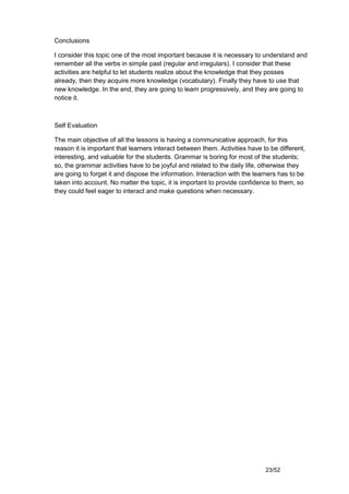 Conclusions

I consider this topic one of the most important because it is necessary to understand and
remember all the verbs in simple past (regular and irregulars). I consider that these
activities are helpful to let students realize about the knowledge that they posses
already, then they acquire more knowledge (vocabulary). Finally they have to use that
new knowledge. In the end, they are going to learn progressively, and they are going to
notice it.



Self Evaluation

The main objective of all the lessons is having a communicative approach, for this
reason it is important that learners interact between them. Activities have to be different,
interesting, and valuable for the students. Grammar is boring for most of the students;
so, the grammar activities have to be joyful and related to the daily life, otherwise they
are going to forget it and dispose the information. Interaction with the learners has to be
taken into account. No matter the topic, it is important to provide confidence to them, so
they could feel eager to interact and make questions when necessary.




                                                                             23/52
 