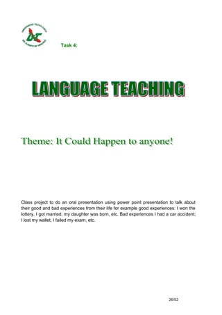 Task 4:




Class project to do an oral presentation using power point presentation to talk about
their good and bad experiences from their life for example good experiences: I won the
lottery, I got married, my daughter was born, etc. Bad experiences I had a car accident;
I lost my wallet, I failed my exam, etc.




                                                                          26/52
 
