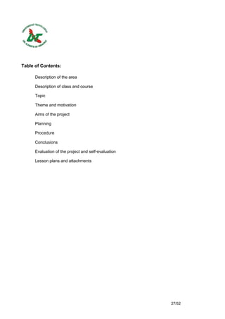 Table of Contents:

      Description of the area

      Description of class and course

      Topic

      Theme and motivation

      Aims of the project

      Planning

      Procedure

      Conclusions

      Evaluation of the project and self-evaluation

      Lesson plans and attachments




                                                      27/52
 