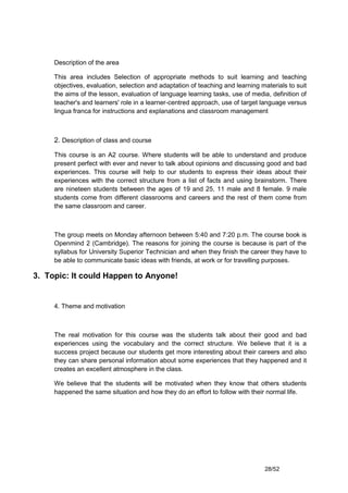 Description of the area

     This area includes Selection of appropriate methods to suit learning and teaching
     objectives, evaluation, selection and adaptation of teaching and learning materials to suit
     the aims of the lesson, evaluation of language learning tasks, use of media, definition of
     teacher's and learners' role in a learner-centred approach, use of target language versus
     lingua franca for instructions and explanations and classroom management



     2. Description of class and course

     This course is an A2 course. Where students will be able to understand and produce
     present perfect with ever and never to talk about opinions and discussing good and bad
     experiences. This course will help to our students to express their ideas about their
     experiences with the correct structure from a list of facts and using brainstorm. There
     are nineteen students between the ages of 19 and 25, 11 male and 8 female. 9 male
     students come from different classrooms and careers and the rest of them come from
     the same classroom and career.



     The group meets on Monday afternoon between 5:40 and 7:20 p.m. The course book is
     Openmind 2 (Cambridge). The reasons for joining the course is because is part of the
     syllabus for University Superior Technician and when they finish the career they have to
     be able to communicate basic ideas with friends, at work or for travelling purposes.

3. Topic: It could Happen to Anyone!


     4. Theme and motivation



     The real motivation for this course was the students talk about their good and bad
     experiences using the vocabulary and the correct structure. We believe that it is a
     success project because our students get more interesting about their careers and also
     they can share personal information about some experiences that they happened and it
     creates an excellent atmosphere in the class.

     We believe that the students will be motivated when they know that others students
     happened the same situation and how they do an effort to follow with their normal life.




                                                                                28/52
 