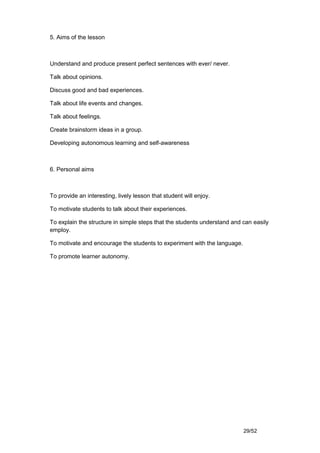 5. Aims of the lesson



Understand and produce present perfect sentences with ever/ never.

Talk about opinions.

Discuss good and bad experiences.

Talk about life events and changes.

Talk about feelings.

Create brainstorm ideas in a group.

Developing autonomous learning and self-awareness



6. Personal aims



To provide an interesting, lively lesson that student will enjoy.

To motivate students to talk about their experiences.

To explain the structure in simple steps that the students understand and can easily
employ.

To motivate and encourage the students to experiment with the language.

To promote learner autonomy.




                                                                          29/52
 