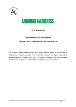 TOPIC: Musical Notes




                         To describe music and musical genres.

               Vocabulary: words to describe music and musical genres.




The students have to choose one topic about Musical festivals, a band, a type of music or
Playlist; they will explain about it in three minutes, for example if they choose a band, they
will explain musicians, musical styles, history, recent CDs, recent tours and albums that they
recommended. They can use a Power Point presentation to support their ideas.




                                                                                  3/52
 