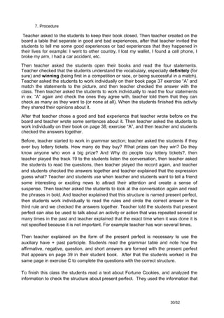 7. Procedure

 Teacher asked to the students to keep their book closed. Then teacher created on the
board a table that separate in good and bad experiences, after that teacher invited the
students to tell me some good experiences or bad experiences that they happened in
their lives for example: I went to other country, I lost my wallet, I found a cell phone, I
broke my arm, I had a car accident, etc.
Then teacher asked the students open their books and read the four statements.
Teacher checked that the students understand the vocabulary, especially definitely (for
sure) and winning (being first in a competition or race, or being successful in a match).
Teacher asked the students to work individually on their book page 37 exercise “A” and
match the statements to the picture, and then teacher checked the answer with the
class. Then teacher asked the students to work individually to read the four statements
in ex. “A” again and check the ones they agree with, teacher told them that they can
check as many as they want to (or none at all). When the students finished this activity
they shared their opinions about it.
After that teacher chose a good and bad experience that teacher wrote before on the
board and teacher wrote some sentences about it. Then teacher asked the students to
work individually on their book on page 38, exercise “A”, and then teacher and students
checked the answers together.
Before, teacher started to work in grammar section; teacher asked the students if they
ever buy lottery tickets. How many do they buy? What prizes can they win? Do they
know anyone who won a big prize? And Why do people buy lottery tickets?, then
teacher played the track 19 to the students listen the conversation, then teacher asked
the students to read the questions, then teacher played the record again, and teacher
and students checked the answers together and teacher explained that the expression
guess what? Teacher and students use when teacher and students want to tell a friend
some interesting or exciting news to attract their attention and create a sense of
suspense. Then teacher asked the students to look at the conversation again and read
the phrases in bold. And teacher explained that this structure is named present perfect,
then students work individually to read the rules and circle the correct answer in the
third rule and we checked the answers together. Teacher told the students that present
perfect can also be used to talk about an activity or action that was repeated several or
many times in the past and teacher explained that the exact time when it was done it is
not specified because it is not important. For example teacher has won several times.

Then teacher explained on the form of the present perfect is necessary to use the
auxiliary have + past participle. Students read the grammar table and note how the
affirmative, negative, question, and short answers are formed with the present perfect
that appears on page 39 in their student book. After that the students worked in the
same page in exercise C to complete the questions with the correct structure.

To finish this class the students read a text about Fortune Cookies, and analyzed the
information to check the structure about present perfect. They used the information that




                                                                             30/52
 