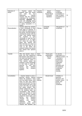 Extension of      -     Teacher     asked      the   -Teacher          Board        -Extend
theme             students open their books          -Students        Markers       vocabulary
                  and        read    the      four                  Student Book    (competition or
                  statements.             Teacher                    Computer       race, or being      10
                  checked that the students                           Speakers      successful in a
                  understand the vocabulary,                                        match).
                  especially definitely (for
                  sure) and winning (being
                  first in a competition or race,
                  or being successful in a
                  match).
                  Teacher asked the students                      Computer          -Recognition of     10
Personalization   to work individually on their      -Plenary     Speaker           vocabulary
                  book page 37 exercise “A”
                  and match the statements to
                  the picture, and then teacher
                  checked the answer with the
                  class. Then teacher asked
                  the      students    to    work
                  individually to read the four
                  statements in ex. “A” again
                  and check the ones they
                  agree with, teacher told
                  them that they can check as
                  many as they want to (or
                  none at all). When the
                  students finished this activity
                  they shared their opinions
                  about it.

Transfer          After that teacher chose a         -Pairs         Power point     S: Use the
                  good and bad experience            -Plenary       presentation    information in a
                  that teacher wrote before on                        Pictures      different context   15
                  the board and teacher wrote                          Clues        - provides a
                  some sentences about it.                                          progressive
                  Then teacher asked the                                            way to build
                  students to work individually                                     vocabulary
                  on their book on page 38,                                         skills for
                  exercise “A”, and then                                            education and
                  teacher     and     students                                      for practicing
                  checked      the    answers                                       vocabulary
                  together.                                                         studied
                                                                                    recently.


Consolidation     -. Teacher started to work in      -              -Student book   S:Reflect on
                  grammar section; teacher           Individual                     grammar
                  asked the students if they         -pairs                         structure and
                  ever buy lottery tickets. How      -plenary                       practice about      15
                  many do they buy? What                                            prizes and
                  prizes can they win? Do they                                      learned
                  know anyone who won a big                                         vocabulary
                  prize? And Why do people
                  buy lottery tickets?, then
                  teacher played the track 19
                  to the students listen the
                  conversation, then teacher
                  asked the students to read
                  the questions, then teacher
                  played the record again, and
                  teacher     and      students
                  checked      the     answers
                  together     and      teacher
                  explained       that       the
                  expression guess what?
                  Teacher and students use



                                                                                                32/52
 