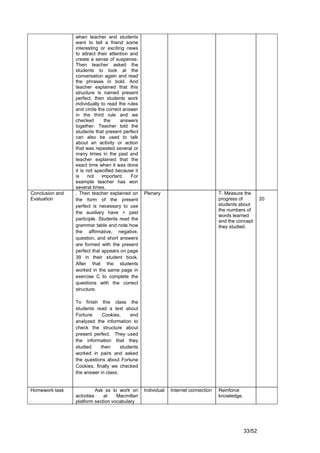 when teacher and students
                 want to tell a friend some
                 interesting or exciting news
                 to attract their attention and
                 create a sense of suspense.
                 Then teacher asked the
                 students to look at the
                 conversation again and read
                 the phrases in bold. And
                 teacher explained that this
                 structure is named present
                 perfect, then students work
                 individually to read the rules
                 and circle the correct answer
                 in the third rule and we
                 checked       the     answers
                 together. Teacher told the
                 students that present perfect
                 can also be used to talk
                 about an activity or action
                 that was repeated several or
                 many times in the past and
                 teacher explained that the
                 exact time when it was done
                 it is not specified because it
                 is     not   important.    For
                 example teacher has won
                 several times.
Conclusion and   . Then teacher explained on      Plenary                            T. Measure the
Evaluation       the form of the present                                             progress of          20
                 perfect is necessary to use                                         students about
                                                                                     the numbers of
                 the auxiliary have + past
                                                                                     words learned
                 participle. Students read the                                       and the concept
                 grammar table and note how                                          they studied.
                 the affirmative, negative,
                 question, and short answers
                 are formed with the present
                 perfect that appears on page
                 39 in their student book.
                 After that the students
                 worked in the same page in
                 exercise C to complete the
                 questions with the correct
                 structure.

                 To finish this class the
                 students read a text about
                 Fortune      Cookies,    and
                 analyzed the information to
                 check the structure about
                 present perfect. They used
                 the information that they
                 studied     then     students
                 worked in pairs and asked
                 the questions about Fortune
                 Cookies, finally we checked
                 the answer in class.


Homework task               Ask ss to work on     Individual   Internet connection   Reinforce
                 activities    at    Macmillan                                       knowledge.
                 platform section vocabulary




                                                                                                  33/52
 