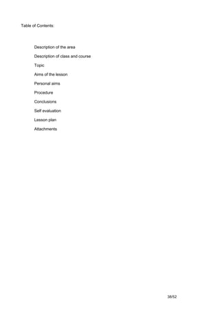 Table of Contents:




       Description of the area

       Description of class and course

       Topic

       Aims of the lesson

       Personal aims

       Procedure

       Conclusions

       Self evaluation

       Lesson plan

       Attachments




                                         38/52
 