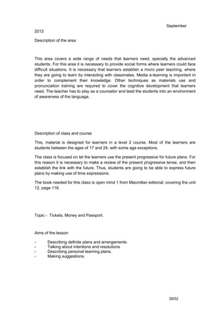September
2012

Description of the area



This area covers a wide range of needs that learners need, specially the advanced
students. For this area it is necessary to provide social forms where learners could face
difficult situations. It is necessary that learners establish a micro peer teaching, where
they are going to learn by interacting with classmates. Media e-learning is important in
order to complement their knowledge. Other techniques as materials use and
pronunciation training are required to cover the cognitive development that learners
need. The teacher has to play as a counselor and lead the students into an environment
of awareness of the language,




Description of class and course

This, material is designed for learners in a level 2 course. Most of the learners are
students between the ages of 17 and 24, with some age exceptions.

The class is focused on let the learners use the present progressive for future plans. For
this reason it is necessary to make a review of the present progressive tense, and then
establish the link with the future. Thus, students are going to be able to express future
plans by making use of time expressions.

The book needed for this class is open mind 1 from Macmillan editorial; covering the unit
12, page 118.




Topic - Tickets, Money and Passport.



Aims of the lesson

-      Describing definite plans and arrangements
-      Talking about intentions and resolutions
-      Describing personal learning plans.
-      Making suggestions.




                                                                           39/52
 
