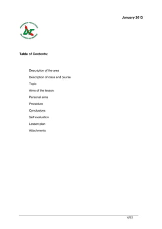 January 2013




Table of Contents:




      Description of the area

      Description of class and course

      Topic

      Aims of the lesson

      Personal aims

      Procedure

      Conclusions

      Self evaluation

      Lesson plan

      Attachments




                                          4/52
 