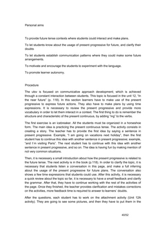 Personal aims



To provide future tense contexts where students could interact and make plans.

To let students know about the usage of present progressive for future, and clarify their
doubts

To let students establish communication patterns where they could make some future
arrangements.

To motivate and encourage the students to experiment with the language.

To promote learner autonomy.



Procedure

The utsv is focused on communicative approach development; which is achieved
through a constant interaction between students. This topic is focused in the unit 12, “In
the near future” (p. 118). In this section learners have to make use of the present
progressive to express future actions. They also have to make plans by using time
expressions. It is necessary to review the present progressive and provide more
vocabulary in order to let them interact in a context. The first thing to do is remember the
structure and characteristic of the present continuous, by adding “ing” to the verbs.

The first exercise is an icebreaker. All the students must be organized in a horseshoe
form. The main idea is practicing the present continuous tense. The activity consists in
creating a story. The teacher has to provide the first idea by saying a sentence in
present progressive. Example, “I am going on vacations next holiday”, then the first
student has to continue this idea with another sentence in present progressive; example,
“and I´m visiting Paris”. The next student has to continue with this idea with another
sentence in present progressive, and so on. The idea is having fun by making mention of
not very common situations.

Then, it is necessary a small introduction about how the present progressive is related to
the future tense. The next activity is in the book (p.118). In order to clarify the topic, it is
necessary that students listen a conversation in this page, and make a full inferring
about the usage of the present progressive for future plans. The conversation also
shows a few time expressions that students could use. After this activity, it is necessary
a quick review about the topic so far, it is necessary to have a small feedback and clarify
the grammar. After that, they have to continue working with the rest of the activities of
the page. Once they finished, the teacher provides clarification and mistakes corrections
on the activities, more feedback time is required to answer to learners´ doubts.

After the questions, each student has to work on the attachment activity (Unit 12A
activity). They are going to see some pictures, and then they have to put them in the



                                                                                40/52
 
